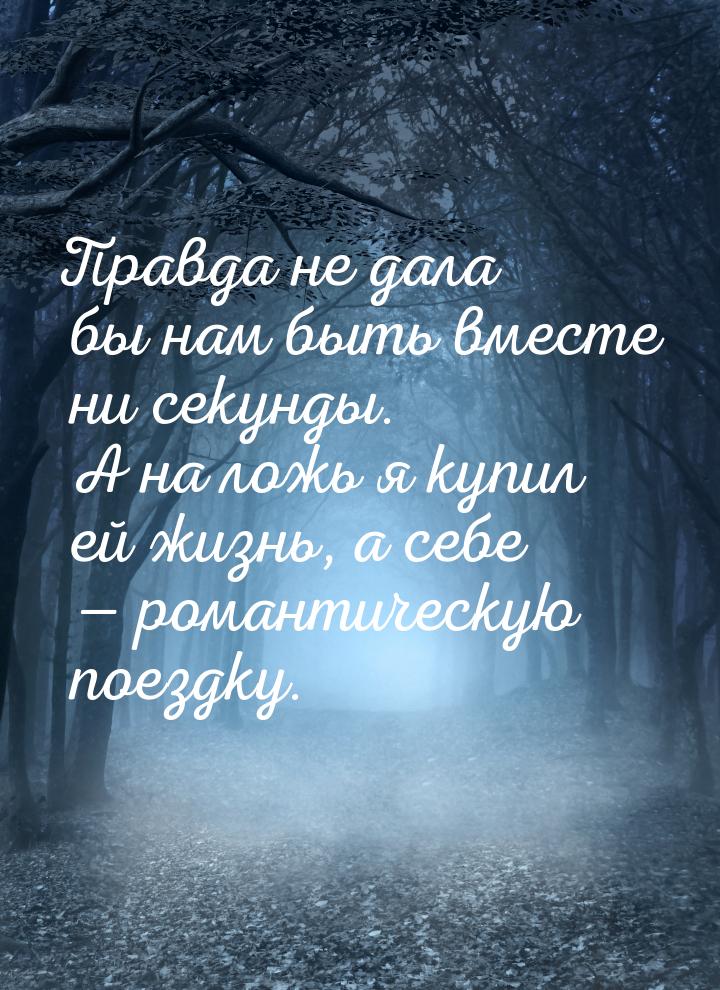 Правда не дала бы нам быть вместе ни секунды. А на ложь я купил ей жизнь, а себе  р