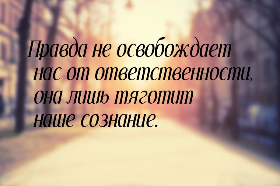 Правда не освобождает нас от ответственности, она лишь тяготит наше сознание.