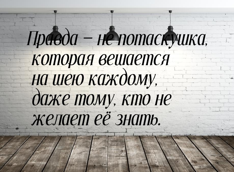 Правда  не потаскушка, которая вешается на шею каждому, даже тому, кто не желает её