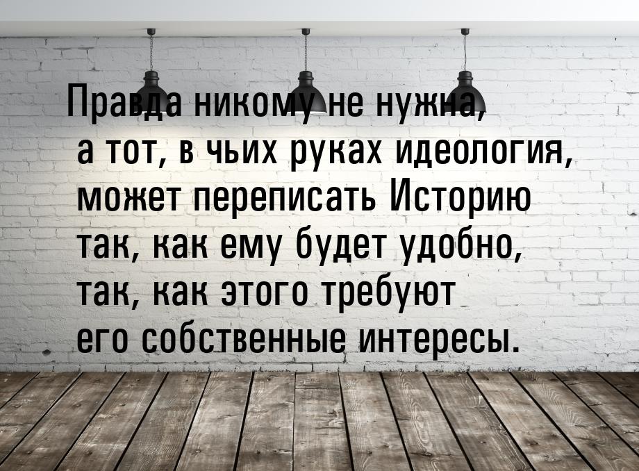 Правда никому не нужна, а тот, в чьих руках идеология, может переписать Историю так, как е