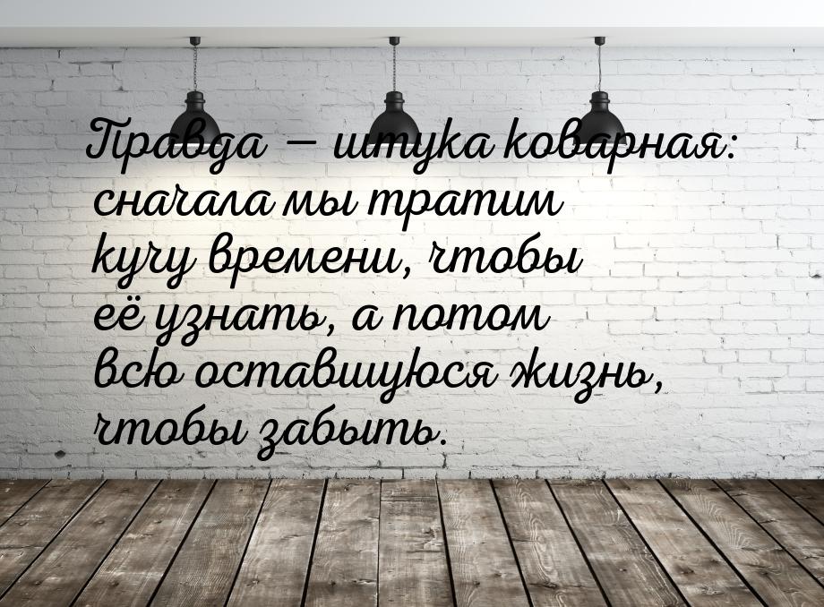 Правда  штука коварная: сначала мы тратим кучу времени, чтобы её узнать, а потом вс