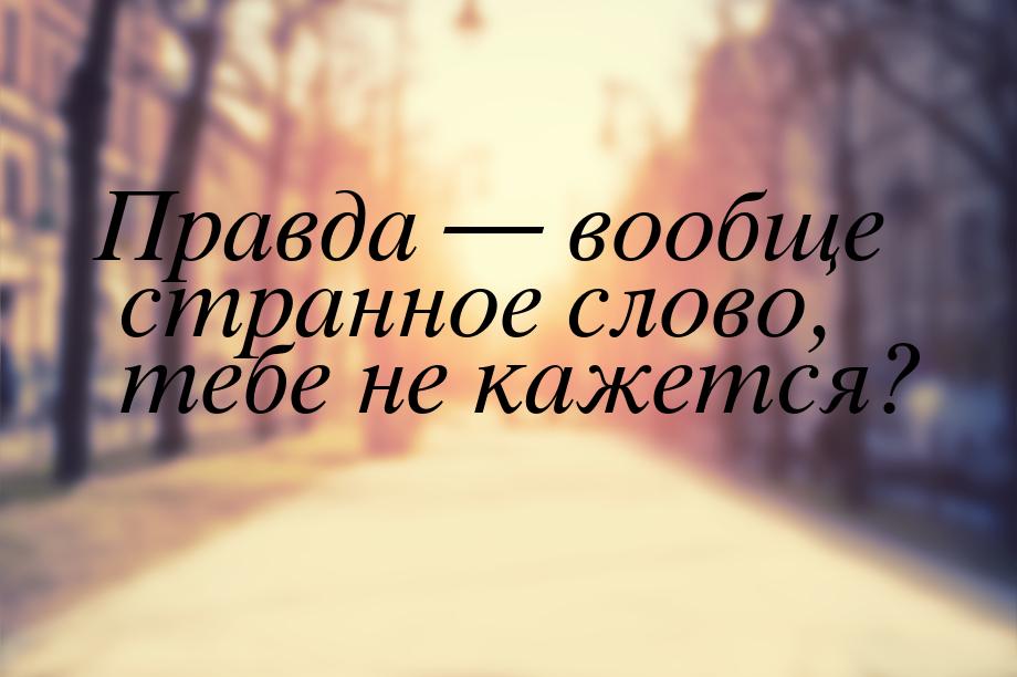 Правда  вообще странное слово, тебе не кажется?