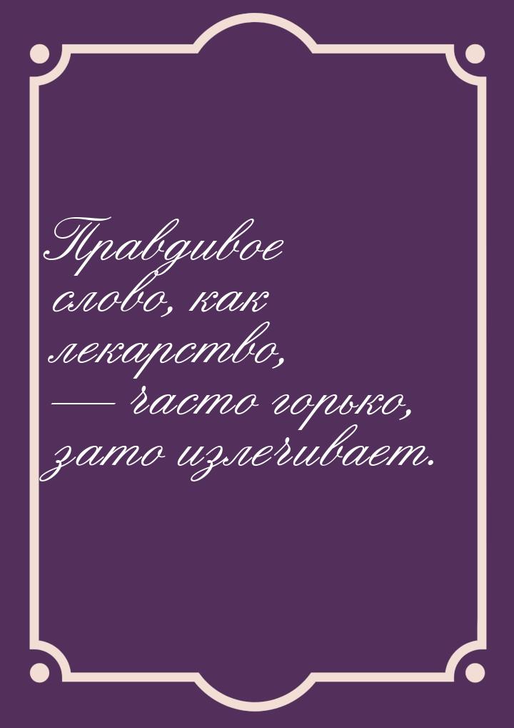 Правдивое слово, как лекарство,  часто горько, зато излечивает.