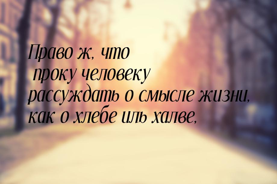 Право ж, что проку человеку рассуждать о смысле жизни, как о хлебе иль халве,