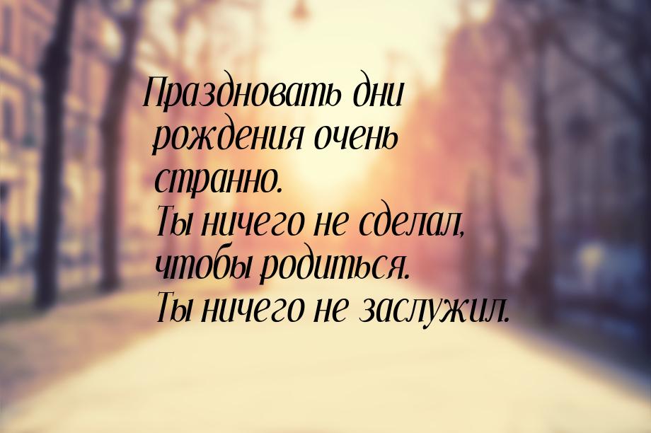 Праздновать дни рождения очень странно. Ты ничего не сделал, чтобы родиться. Ты ничего не 