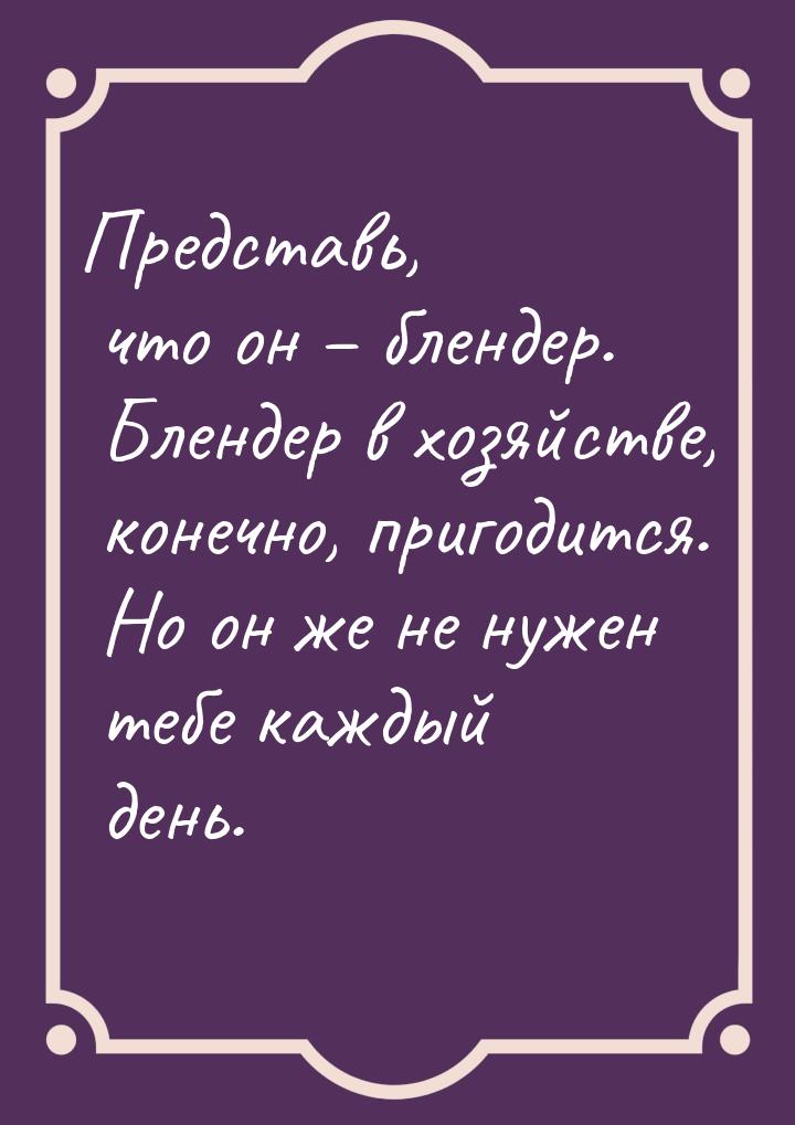 Представь, что он – блендер. Блендер в хозяйстве, конечно, пригодится. Но он же не нужен т