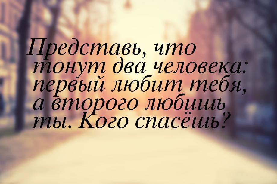 Представь, что тонут два человека: первый любит тебя, а второго любишь ты. Кого спасёшь?