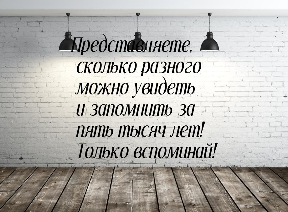 Представляете, сколько разного можно увидеть и запомнить за пять тысяч лет! Только вспомин