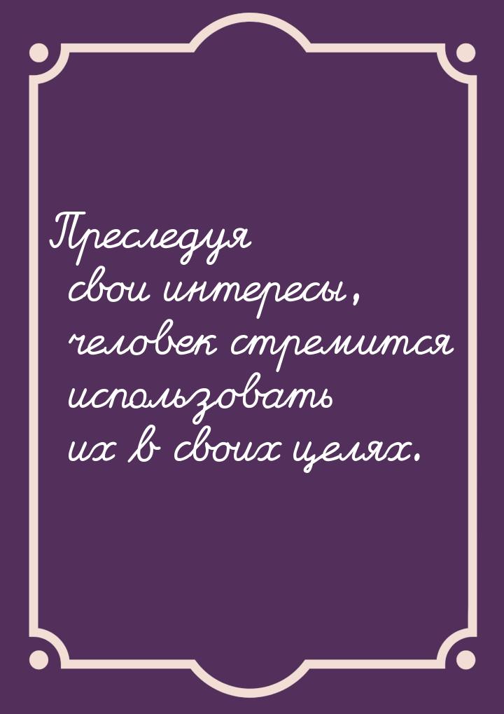 Преследуя свои интересы, человек стремится использовать их в своих целях.