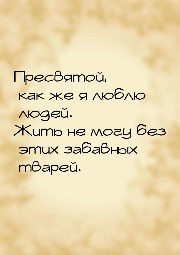 Пресвятой, как же я люблю людей. Жить не могу без этих забавных тварей.