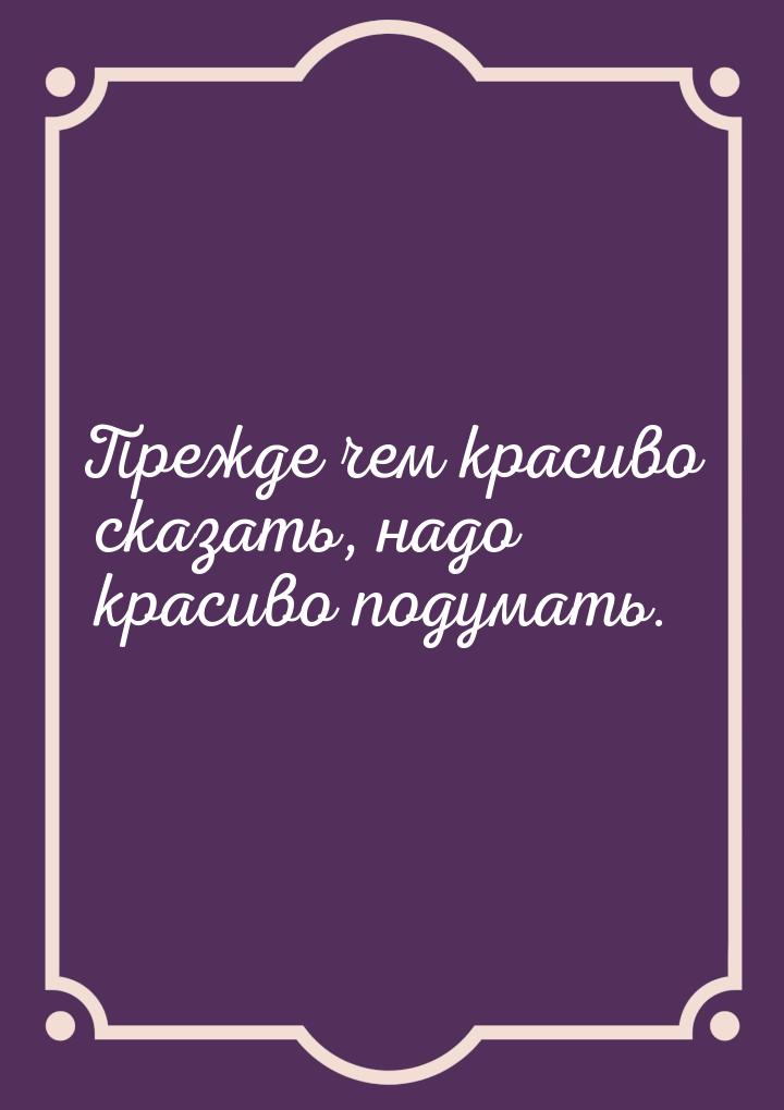 Прежде чем красиво сказать, надо красиво подумать.