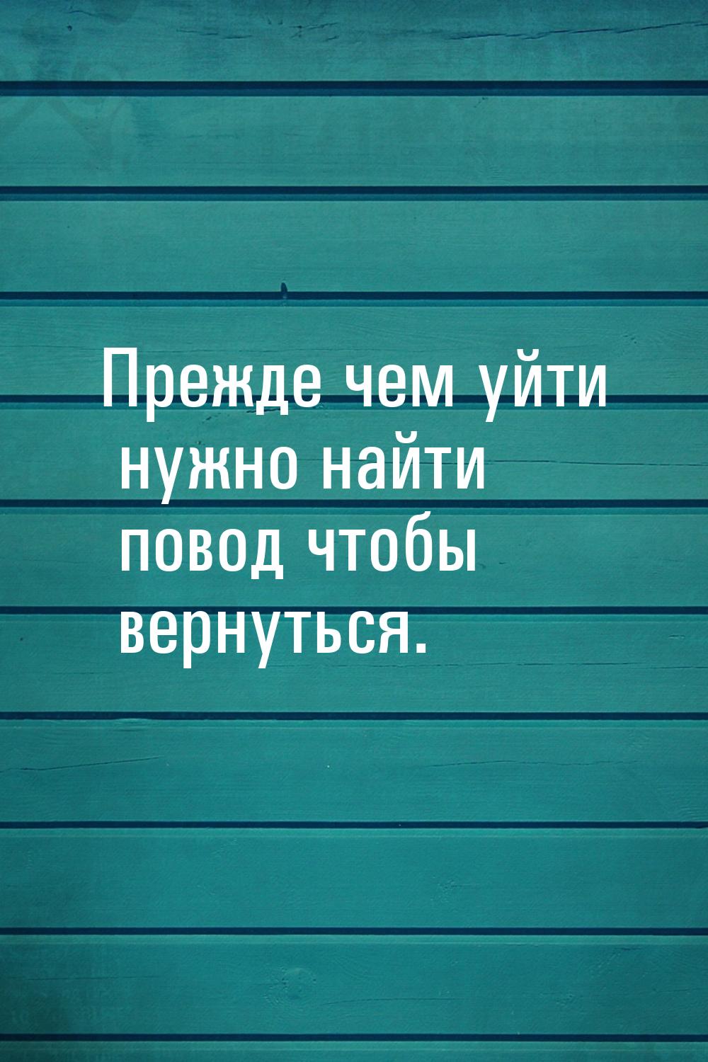 Прежде чем уйти нужно найти повод чтобы вернуться.