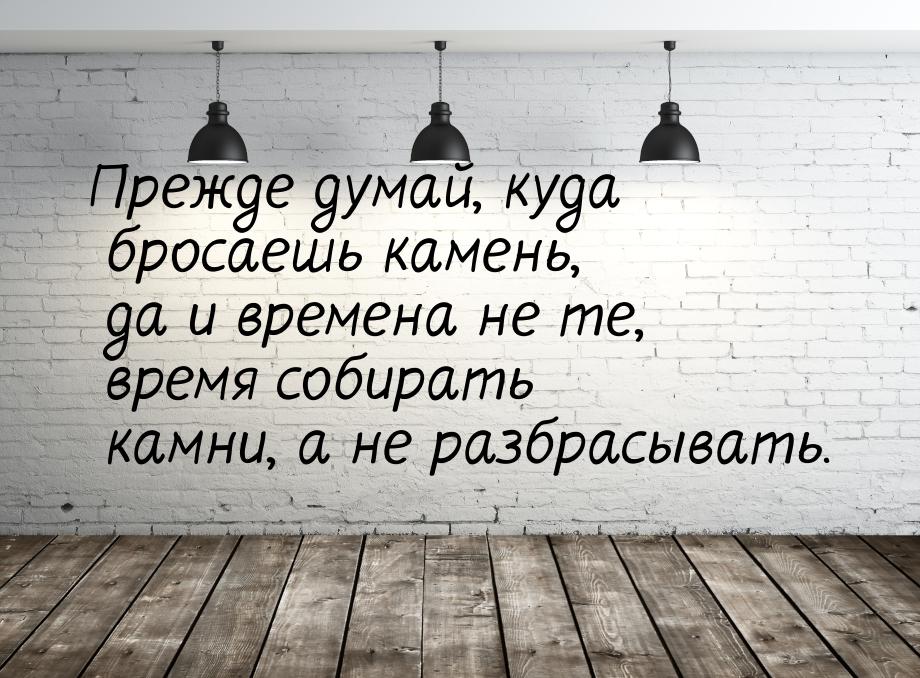 Прежде думай, куда бросаешь камень, да и времена не те, время собирать камни, а не разбрас