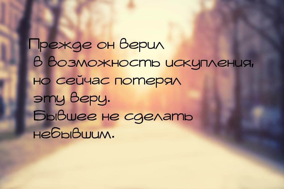 Прежде он верил в возможность искупления, но сейчас потерял эту веру. Бывшее не сделать не