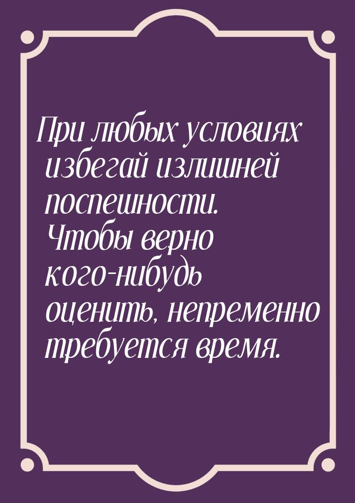 При любых условиях избегай излишней поспешности. Чтобы верно кого-нибудь оценить, непремен