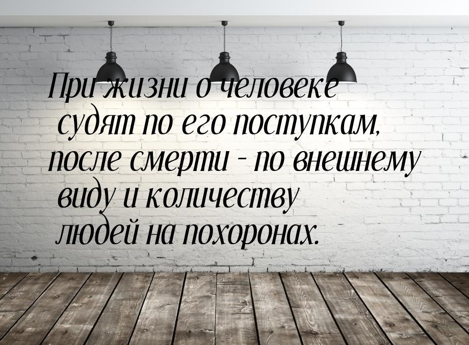 При жизни о человеке  судят  по его поступкам, после смерти – по внешнему виду  и количест