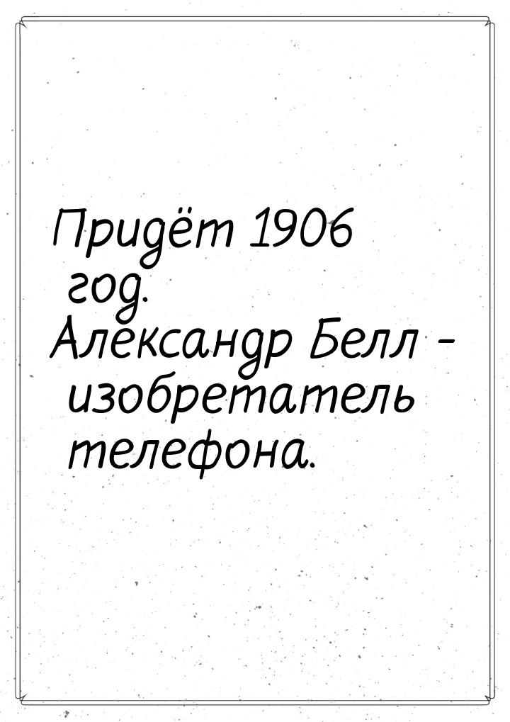 Придёт 1906 год. Александр Белл - изобретатель телефона.