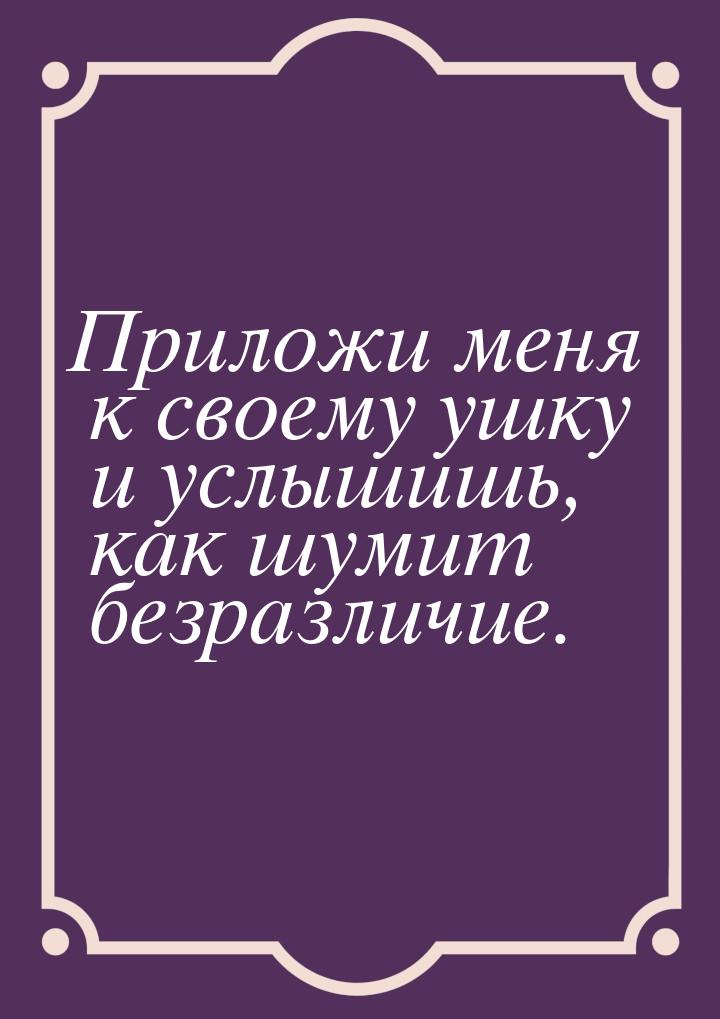 Приложи меня к своему ушку и услышишь, как шумит безразличие.