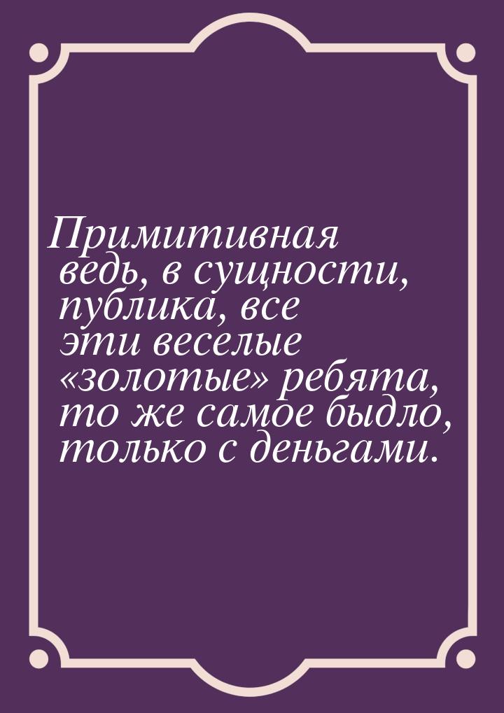 Примитивная ведь, в сущности, публика, все эти веселые «золотые» ребята, то же самое быдло