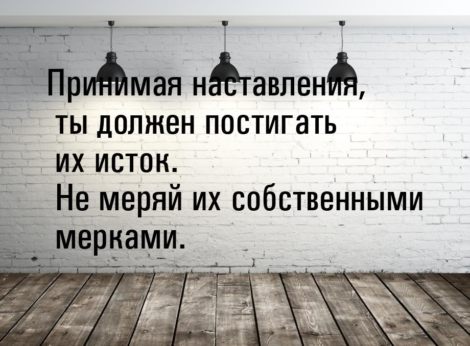 Принимая наставления, ты должен постигать их исток. Не меряй их собственными мерками.