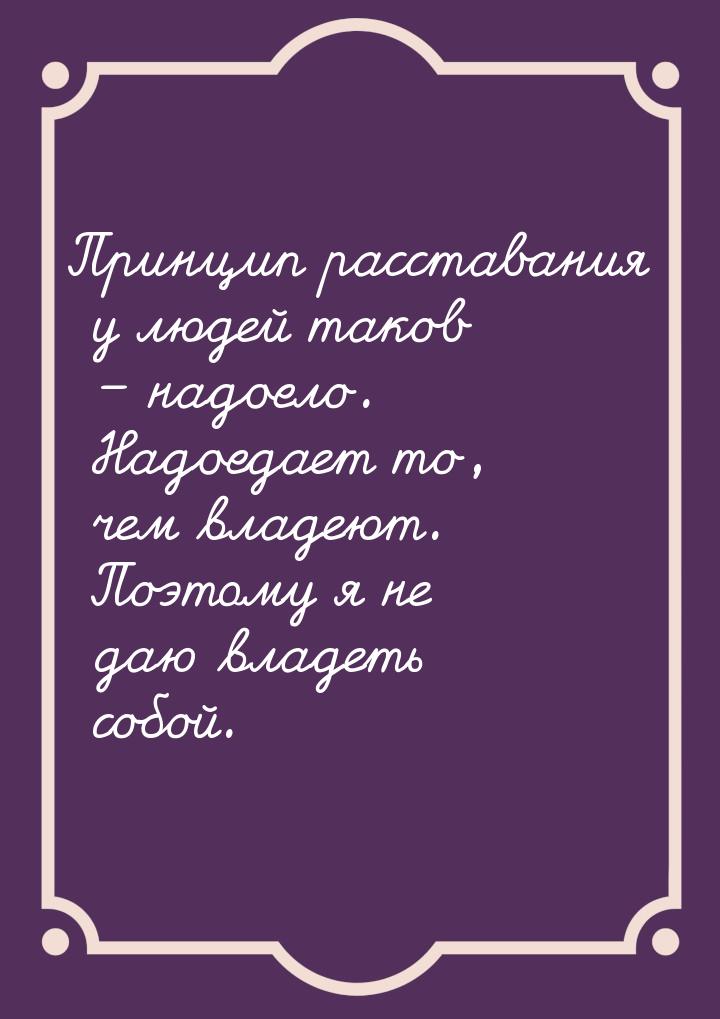 Принцип расставания у людей таков – надоело. Надоедает то, чем владеют. Поэтому я не даю в