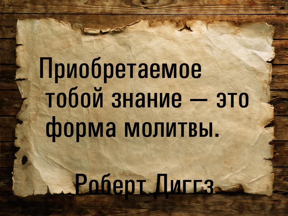 Приобретаемое тобой знание — это форма молитвы.