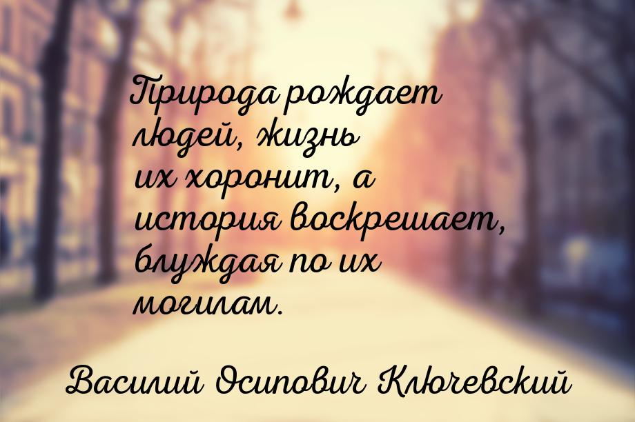 Природа рождает людей, жизнь их хоронит, а история воскрешает, блуждая по их могилам.