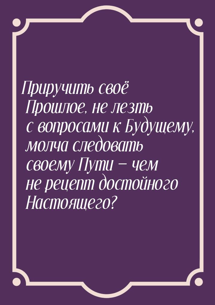 Приручить своё Прошлое, не лезть с вопросами к Будущему, молча следовать своему Пути &mdas