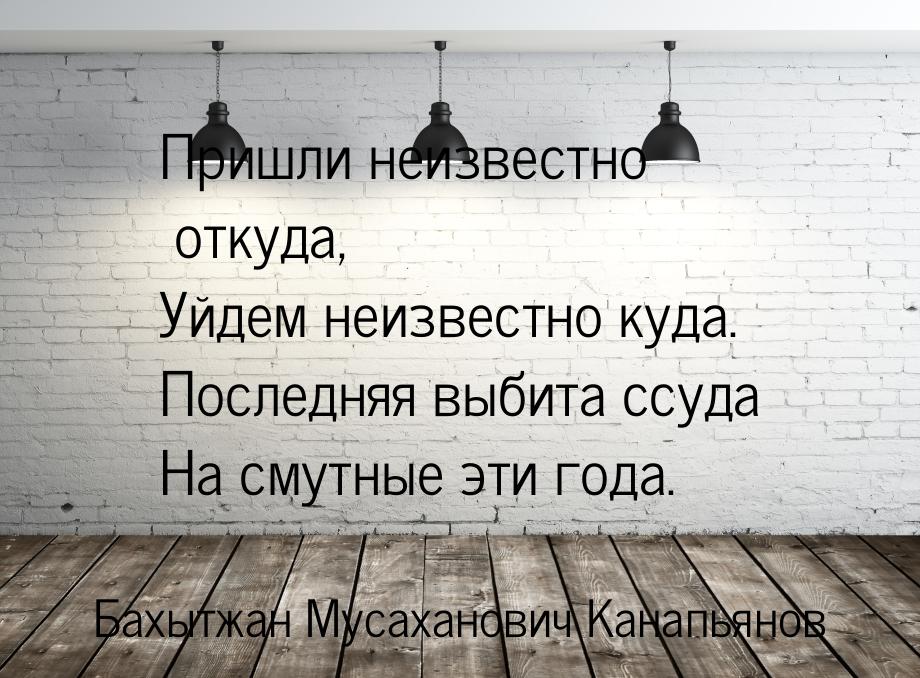 Пришли неизвестно откуда, Уйдем неизвестно куда. Последняя выбита ссуда На смутные эти год