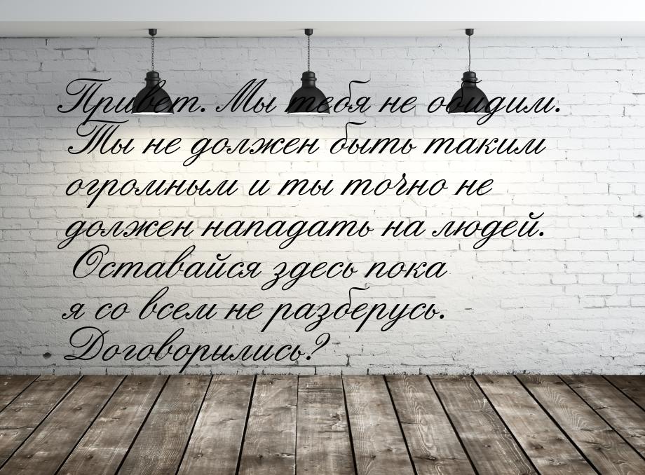 Привет. Мы тебя не обидим. Ты не должен быть таким огромным и ты точно не должен нападать 