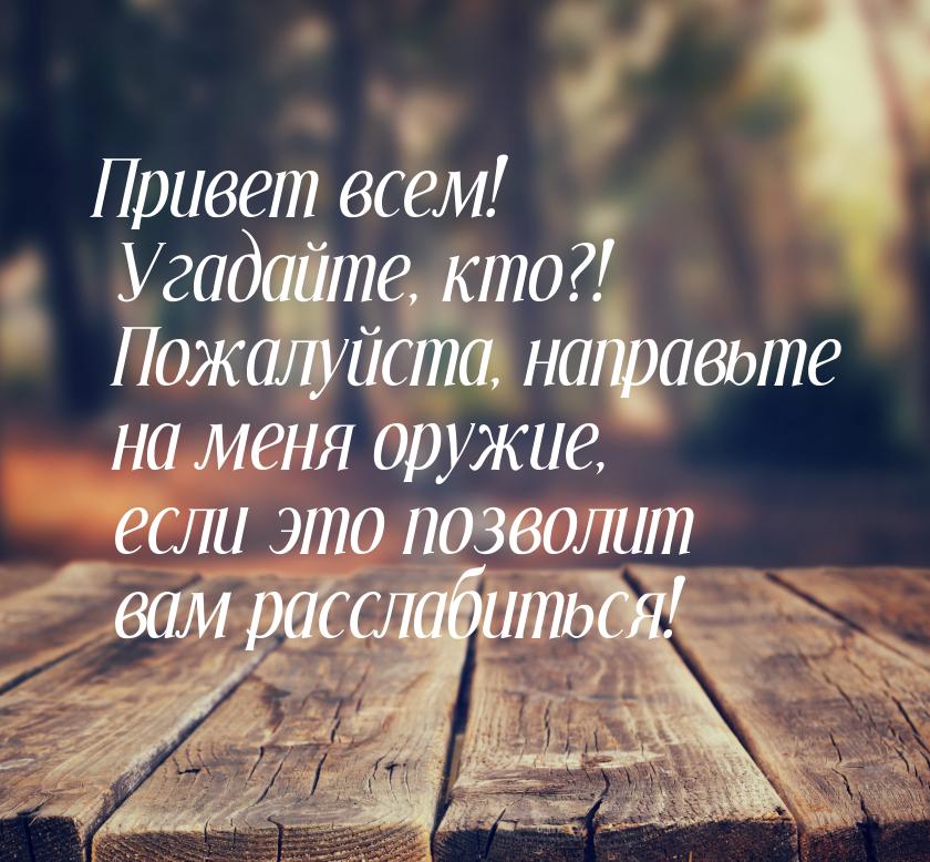 Привет всем! Угадайте, кто?! Пожалуйста, направьте на меня оружие, если это позволит вам р