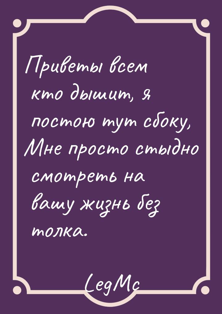 Приветы всем кто дышит, я постою тут сбоку, Мне просто стыдно смотреть на вашу жизнь без т