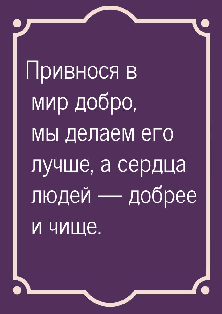 Привнося в мир добро, мы делаем его лучше, а сердца людей — добрее и чище.