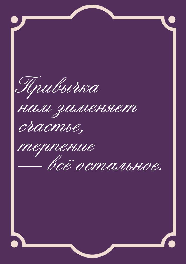 Привычка нам заменяет счастье, терпение  всё остальное.