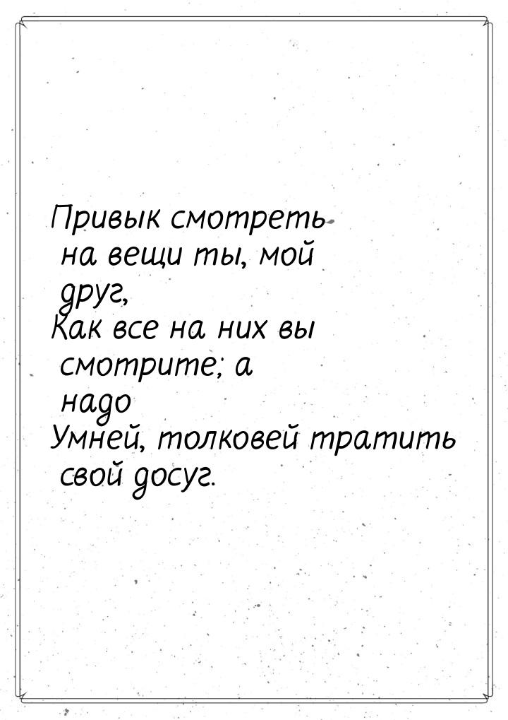 Привык смотреть на вещи ты, мой друг, Как все на них вы смотрите; а надо Умней, толковей т