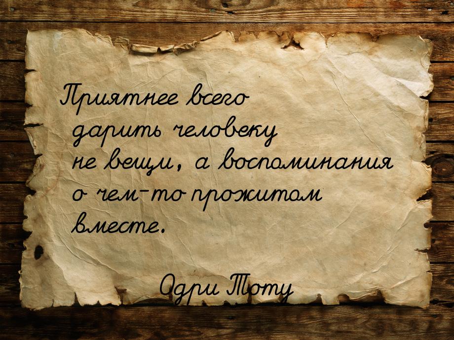 Приятнее всего дарить человеку не вещи, а воспоминания о чем-то прожитом вместе.