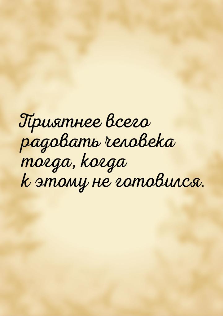 Приятнее  всего радовать человека тогда, когда к этому не готовился.