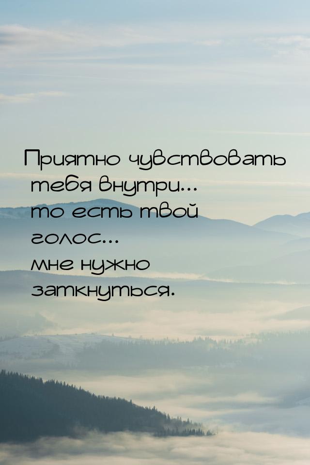 Приятно чувствовать тебя внутри... то есть твой голос... мне нужно заткнуться.