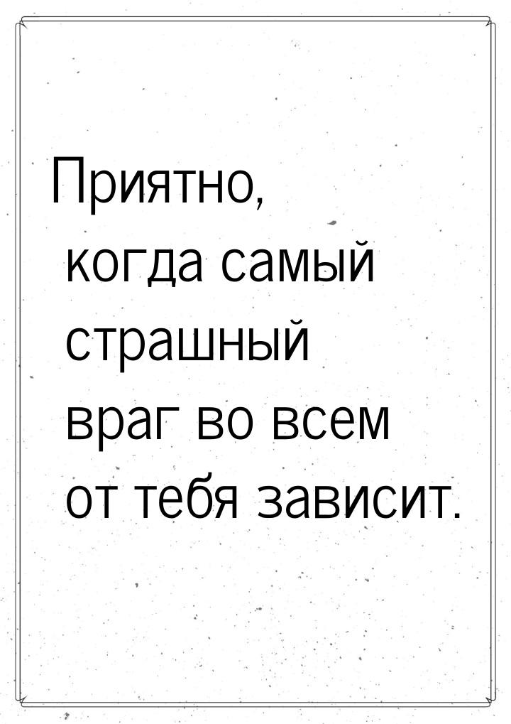 Приятно, когда самый страшный враг во всем от тебя зависит.