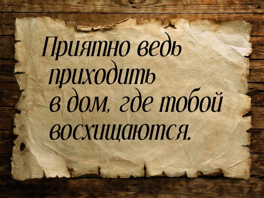 Приятно ведь приходить в дом, где тобой восхищаются.