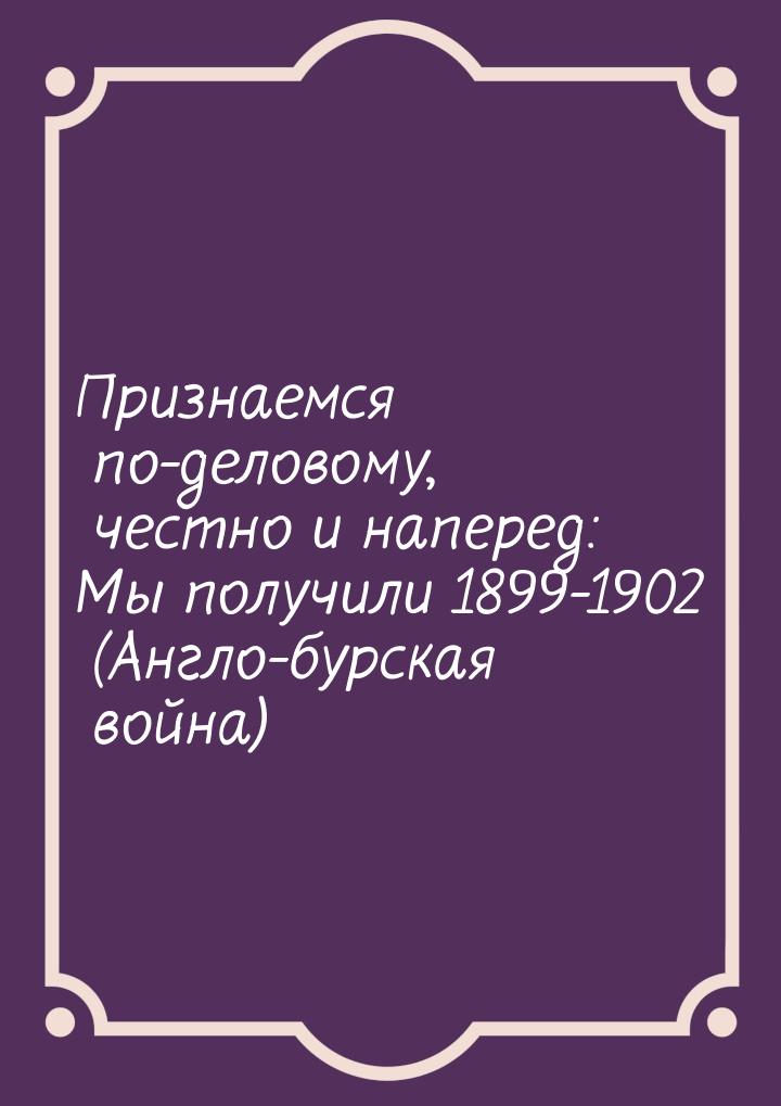 Признаемся по-деловому, честно и наперед: Мы получили 1899-1902 (Англо-бурская война)