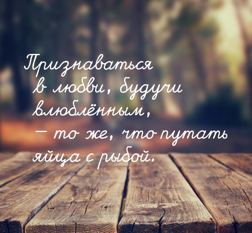 Признаваться в любви, будучи влюблённым,  то же, что путать яйца с рыбой.