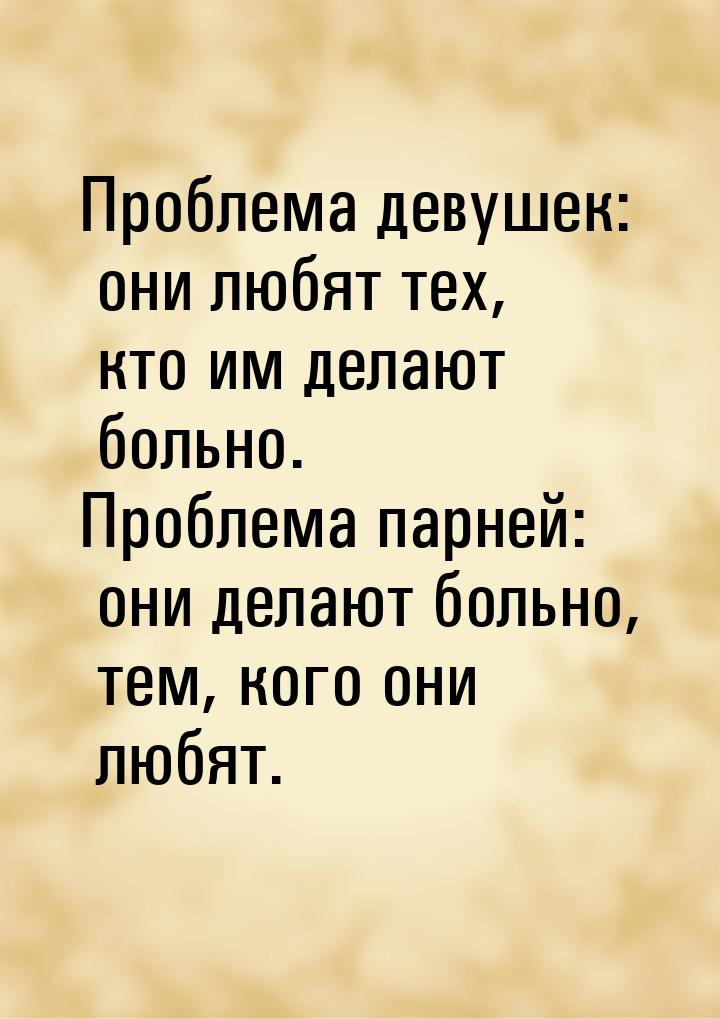 Проблема девушек: они любят тех, кто им делают больно. Проблема парней: они делают больно,