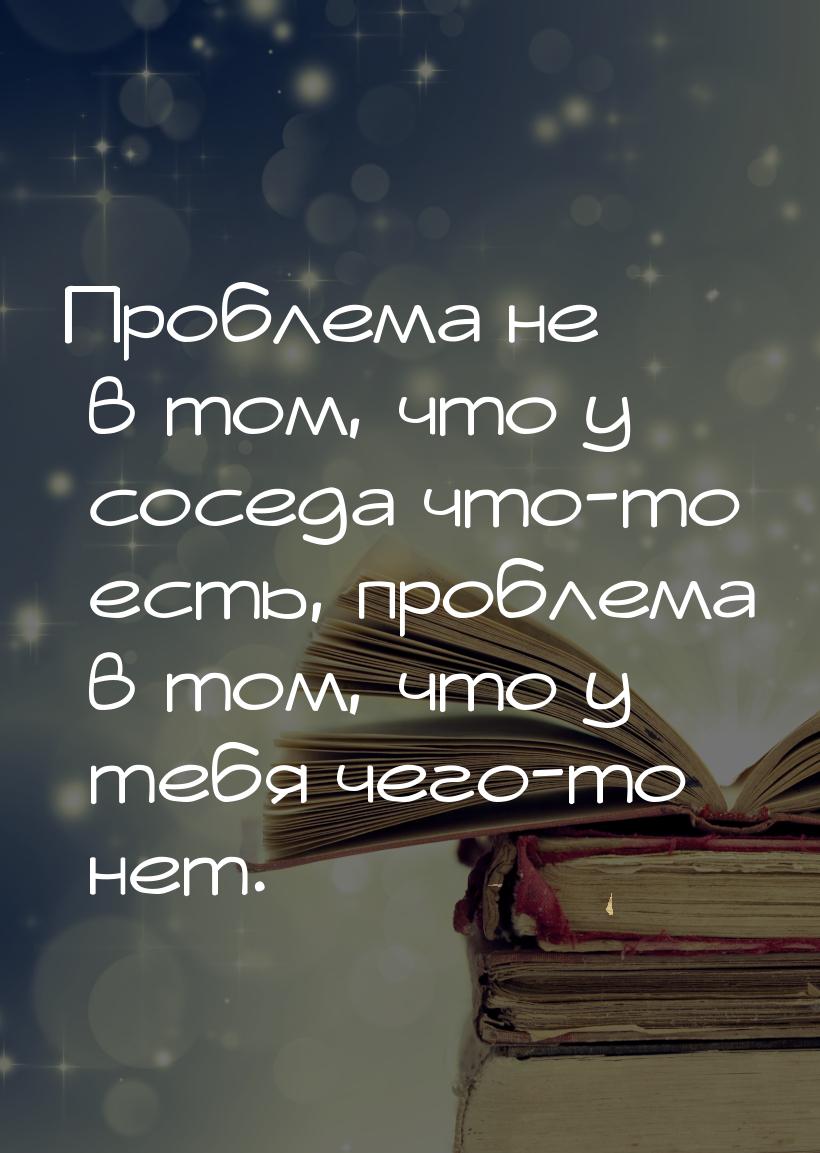 Проблема не в том, что у соседа что-то есть, проблема в том, что у тебя чего-то нет.