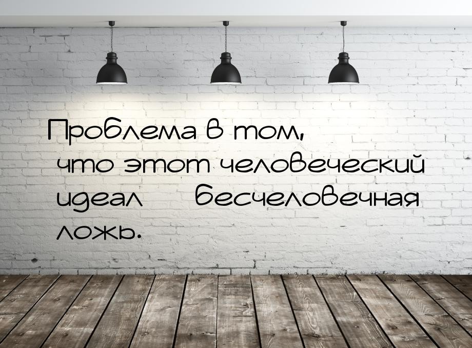 Проблема в том, что этот человеческий идеал — бесчеловечная ложь.