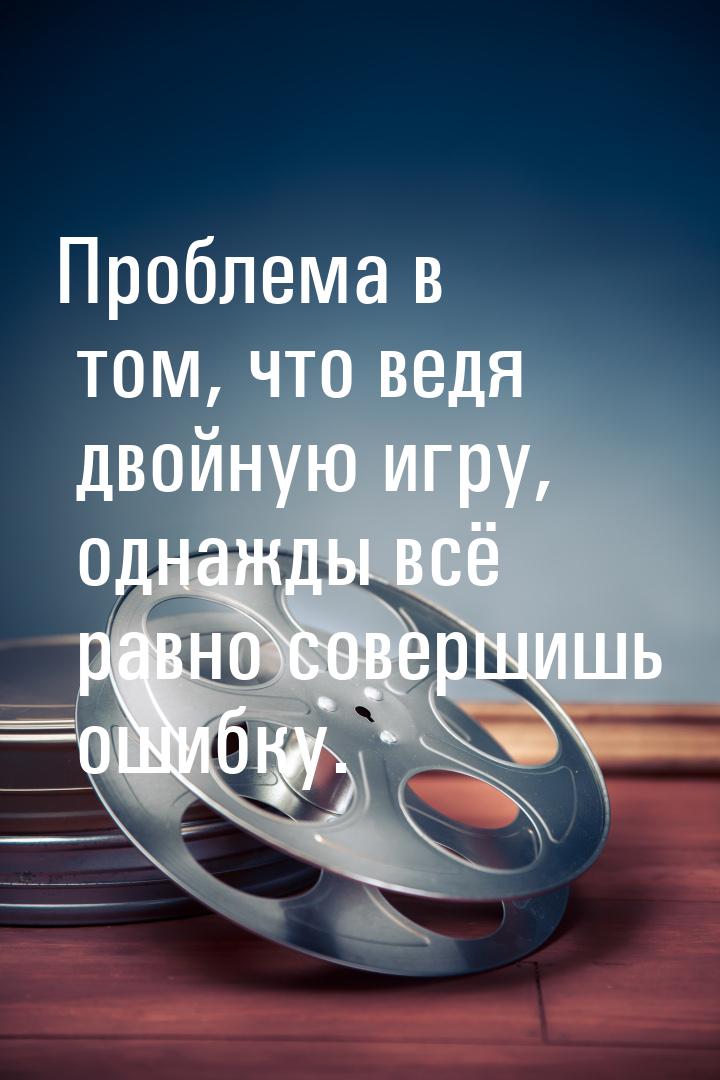 Проблема в том, что ведя двойную игру, однажды всё равно совершишь ошибку.