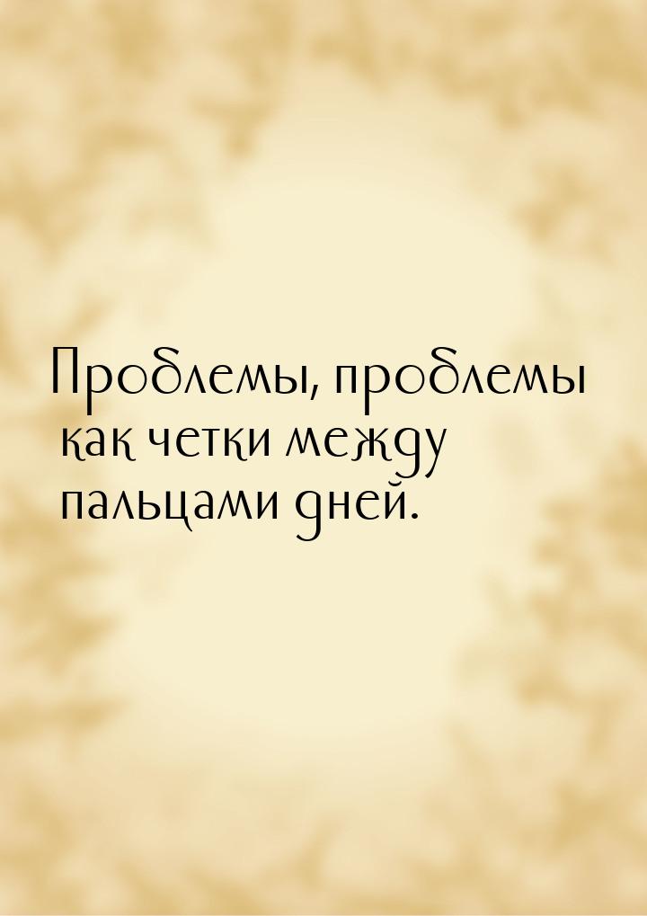 Проблемы, проблемы… как четки между пальцами дней.