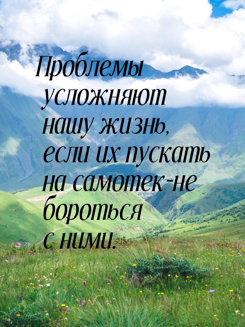 Проблемы усложняют нашу жизнь, если их пускать на самотек-не бороться с ними.