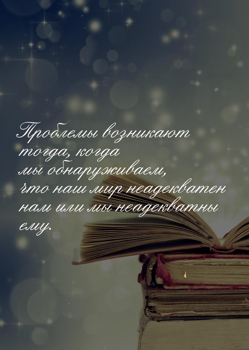 Проблемы возникают тогда, когда мы обнаруживаем, что наш мир неадекватен нам или мы неадек