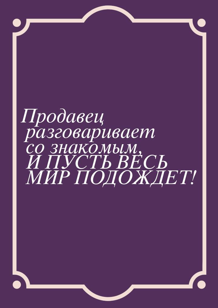 Продавец разговаривает со знакомым, И ПУСТЬ ВЕСЬ МИР ПОДОЖДЕТ!